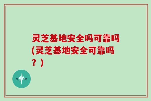 灵芝基地安全吗可靠吗(灵芝基地安全可靠吗？)