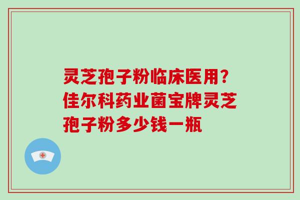 灵芝孢子粉临床医用？佳尔科药业菌宝牌灵芝孢子粉多少钱一瓶