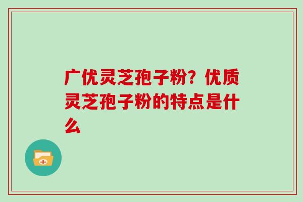 广优灵芝孢子粉？优质灵芝孢子粉的特点是什么