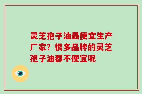 灵芝孢子油最便宜生产厂家？很多品牌的灵芝孢子油都不便宜呢