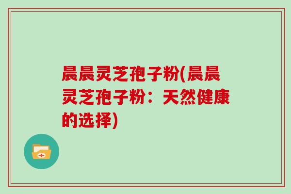 晨晨灵芝孢子粉(晨晨灵芝孢子粉：天然健康的选择)