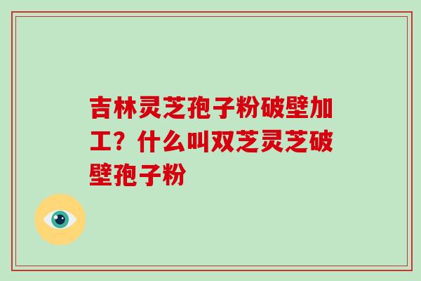 吉林灵芝孢子粉破壁加工？什么叫双芝灵芝破壁孢子粉