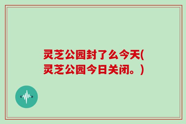 灵芝公园封了么今天(灵芝公园今日关闭。)-第1张图片-灵芝大师