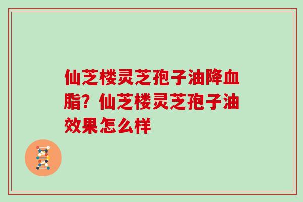 仙芝楼灵芝孢子油降血脂？仙芝楼灵芝孢子油效果怎么样