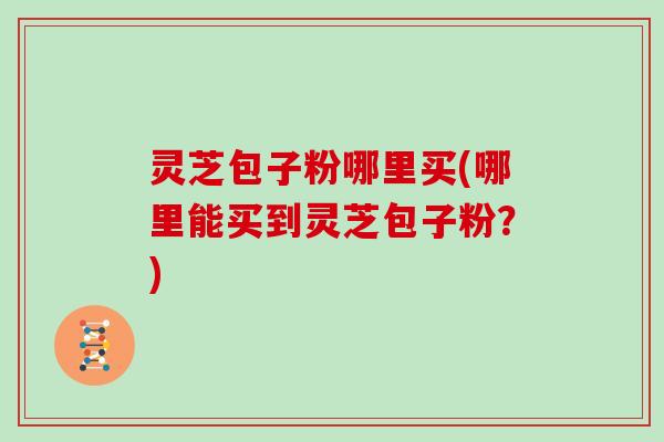 灵芝包子粉哪里买(哪里能买到灵芝包子粉？)