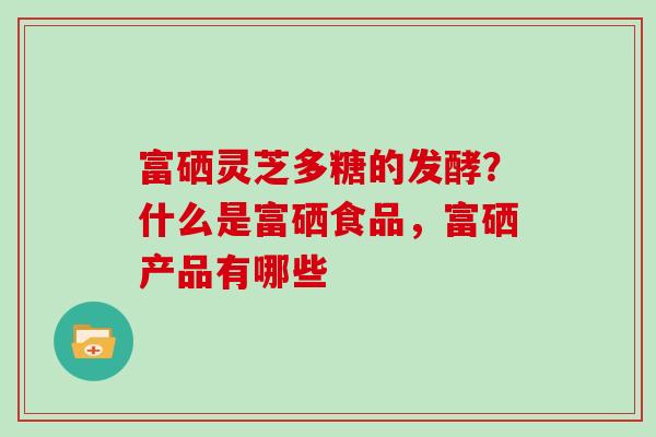 富硒灵芝多糖的发酵？什么是富硒食品，富硒产品有哪些