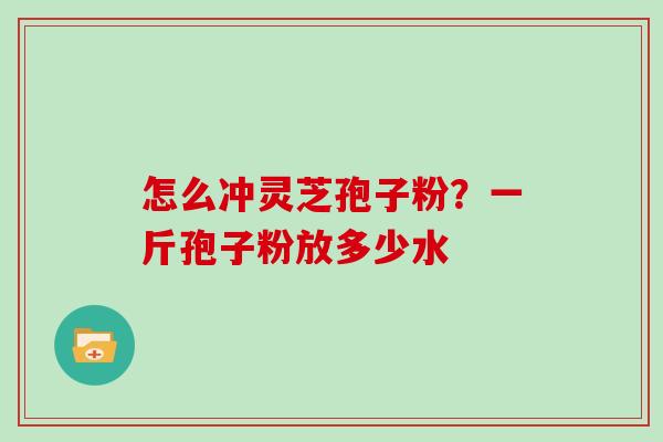 怎么冲灵芝孢子粉？一斤孢子粉放多少水-第1张图片-灵芝大师