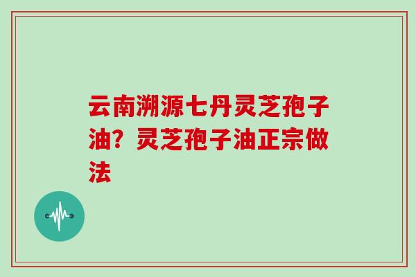 云南溯源七丹灵芝孢子油？灵芝孢子油正宗做法-第1张图片-灵芝大师