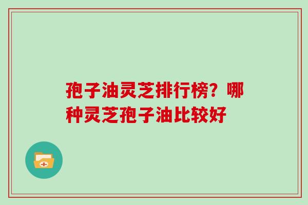 孢子油灵芝排行榜？哪种灵芝孢子油比较好-第1张图片-灵芝大师