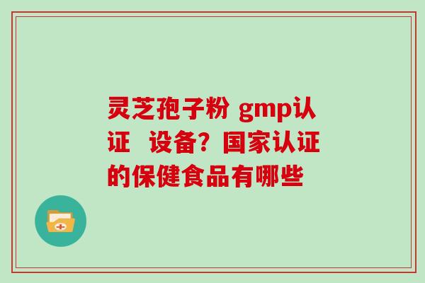 灵芝孢子粉 gmp认证 设备?国家认证的保健食品有哪些-第1张图片-灵芝大师 灵芝孢子粉 gmp认证 设备?国家认证的保健食品有哪些-第1张图片-灵芝大师