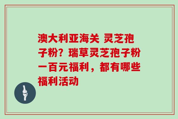 澳大利亚海关 灵芝孢子粉?瑞草灵芝孢子粉一百元福利,都有哪些福利活动-第1张图片-灵芝大师 澳大利亚海关 灵芝孢子粉?瑞草灵芝孢子粉一百元福利,都有哪些福利活动-第1张图片-灵芝大师