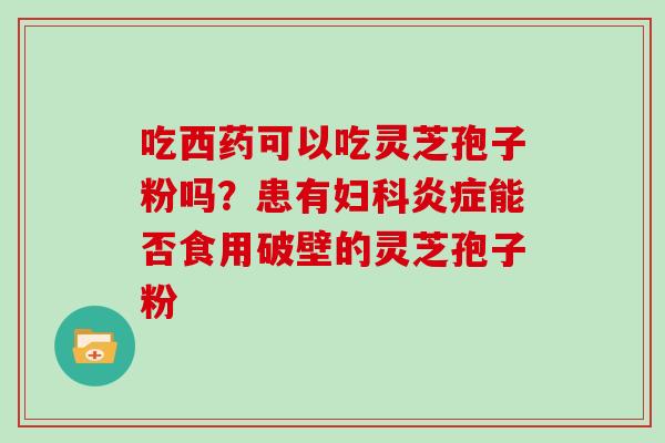 吃西药可以吃灵芝孢子粉吗?患有妇科炎症能否食用破壁的灵芝孢子粉-第1张图片-灵芝大师 吃西药可以吃灵芝孢子粉吗?患有妇科炎症能否食用破壁的灵芝孢子粉-第1张图片-灵芝大师