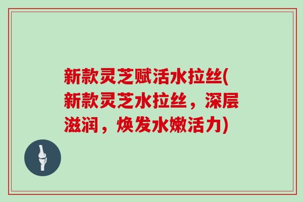 新款灵芝赋活水拉丝(新款灵芝水拉丝，深层滋润，焕发水嫩活力)-第1张图片-灵芝大师