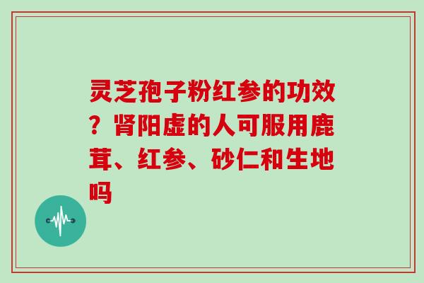 灵芝孢子粉红参的功效?肾阳虚的人可服用鹿茸、红参、砂仁和生地吗-第1张图片-灵芝大师 灵芝孢子粉红参的功效?肾阳虚的人可服用鹿茸、红参、砂仁和生地吗-第1张图片-灵芝大师