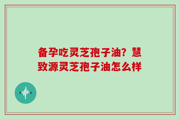 备孕吃灵芝孢子油?慧致源灵芝孢子油怎么样-第1张图片-灵芝大师 备孕吃灵芝孢子油?慧致源灵芝孢子油怎么样-第1张图片-灵芝大师