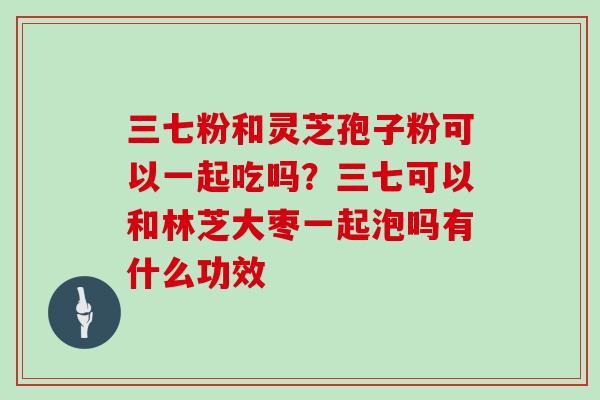 三七粉和灵芝孢子粉可以一起吃吗?三七可以和林芝大枣一起泡吗有什么功效-第1张图片-灵芝大师 三七粉和灵芝孢子粉可以一起吃吗?三七可以和林芝大枣一起泡吗有什么功效-第1张图片-灵芝大师