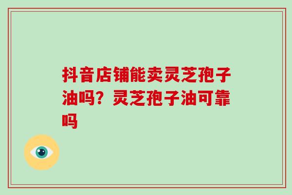 抖音店铺能卖灵芝孢子油吗?灵芝孢子油可靠吗-第1张图片-灵芝大师 抖音店铺能卖灵芝孢子油吗?灵芝孢子油可靠吗-第1张图片-灵芝大师