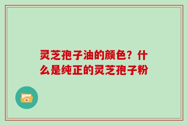 灵芝孢子油的颜色？什么是纯正的灵芝孢子粉-第1张图片-灵芝大师