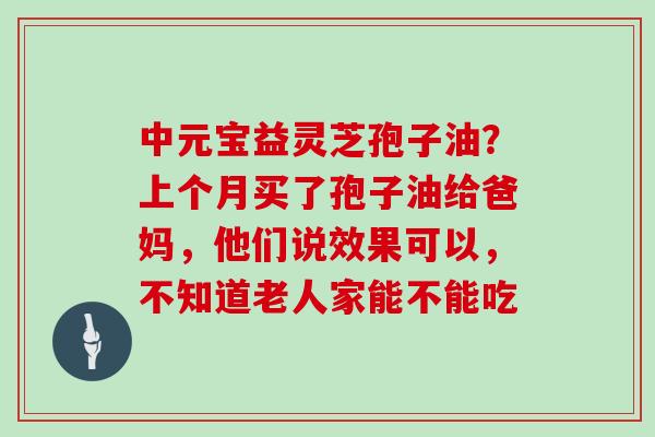 中元宝益灵芝孢子油?上个月买了孢子油给爸妈,他们说效果可以,不知道老人家能不能吃-第1张图片-灵芝大师 中元宝益灵芝孢子油?上个月买了孢子油给爸妈,他们说效果可以,不知道老人家能不能吃-第1张图片-灵芝大师