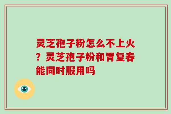 灵芝孢子粉怎么不上火？灵芝孢子粉和胃复春能同时服用吗-第1张图片-灵芝大师