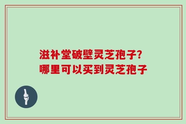 滋补堂破壁灵芝孢子？哪里可以买到灵芝孢子-第1张图片-灵芝大师