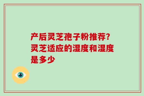 产后灵芝孢子粉推荐?灵芝适应的湿度和湿度是多少-第1张图片-灵芝大师 产后灵芝孢子粉推荐?灵芝适应的湿度和湿度是多少-第1张图片-灵芝大师