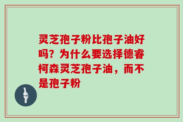 灵芝孢子粉比孢子油好吗？为什么要选择德睿柯森灵芝孢子油，而不是孢子粉-第1张图片-灵芝大师