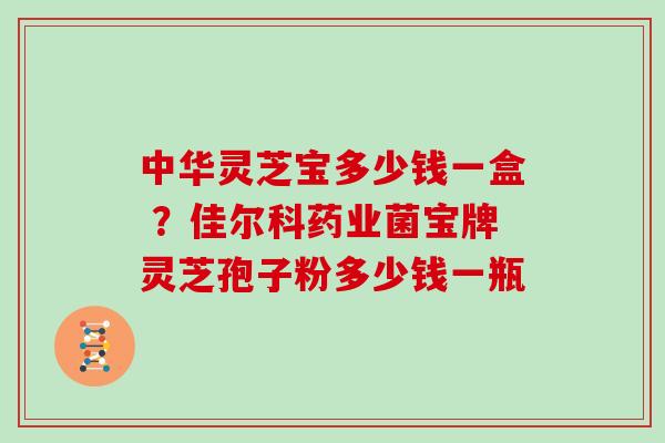 中华灵芝宝多少钱一盒 ?佳尔科药业菌宝牌灵芝孢子粉多少钱一瓶-第1张图片-灵芝大师 中华灵芝宝多少钱一盒 ?佳尔科药业菌宝牌灵芝孢子粉多少钱一瓶-第1张图片-灵芝大师