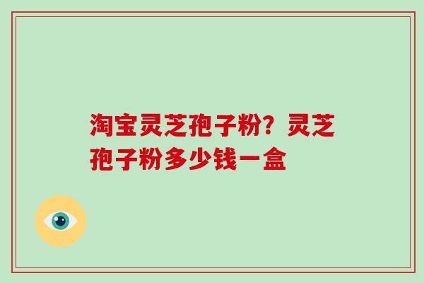 淘宝灵芝孢子粉？灵芝孢子粉多少钱一盒-第1张图片-灵芝大师