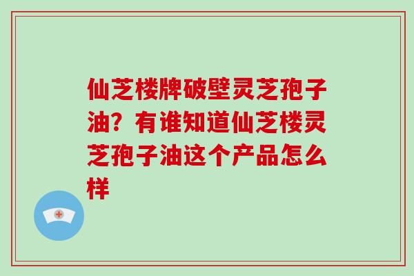 仙芝楼牌破壁灵芝孢子油？有谁知道仙芝楼灵芝孢子油这个产品怎么样-第1张图片-灵芝大师