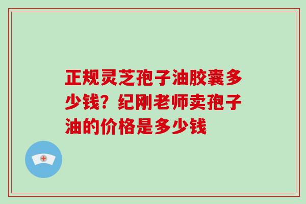 正规灵芝孢子油胶囊多少钱?纪刚老师卖孢子油的价格是多少钱-第1张图片-灵芝大师 正规灵芝孢子油胶囊多少钱?纪刚老师卖孢子油的价格是多少钱-第1张图片-灵芝大师