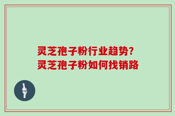 灵芝孢子粉行业趋势？灵芝孢子粉如何找销路-第1张图片-灵芝大师