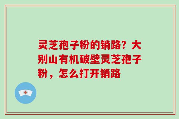 灵芝孢子粉的销路?大别山有机破壁灵芝孢子粉,怎么打开销路-第1张图片-灵芝大师 灵芝孢子粉的销路?大别山有机破壁灵芝孢子粉,怎么打开销路-第1张图片-灵芝大师