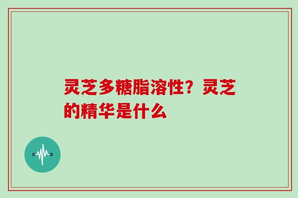 灵芝多糖脂溶性?灵芝的精华是什么-第1张图片-灵芝大师 灵芝多糖脂溶性?灵芝的精华是什么-第1张图片-灵芝大师