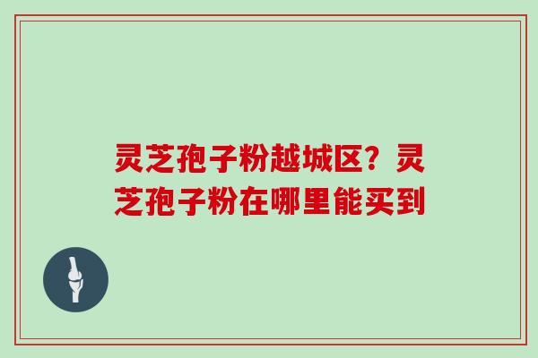 灵芝孢子粉越城区?灵芝孢子粉在哪里能买到-第1张图片-灵芝大师 灵芝孢子粉越城区?灵芝孢子粉在哪里能买到-第1张图片-灵芝大师