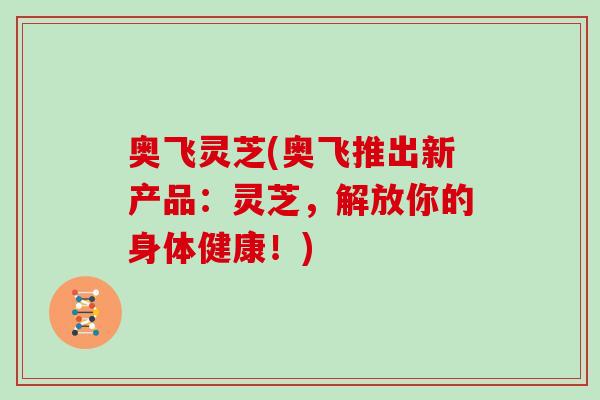 奥飞灵芝(奥飞推出新产品：灵芝，解放你的身体健康！)-第1张图片-灵芝大师