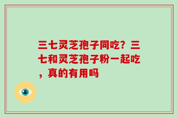 三七灵芝孢子同吃？三七和灵芝孢子粉一起吃，真的有用吗