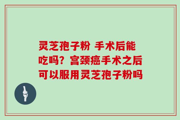 灵芝孢子粉 手术后能吃吗？宫颈癌手术之后可以服用灵芝孢子粉吗