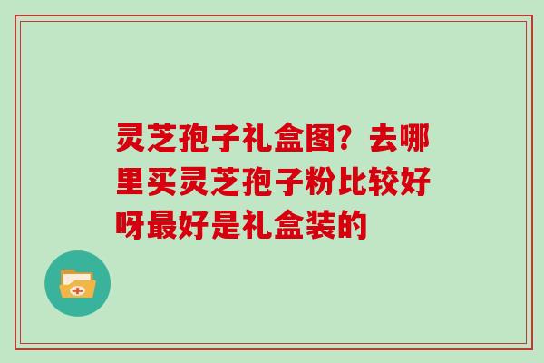 灵芝孢子礼盒图？去哪里买灵芝孢子粉比较好呀最好是礼盒装的