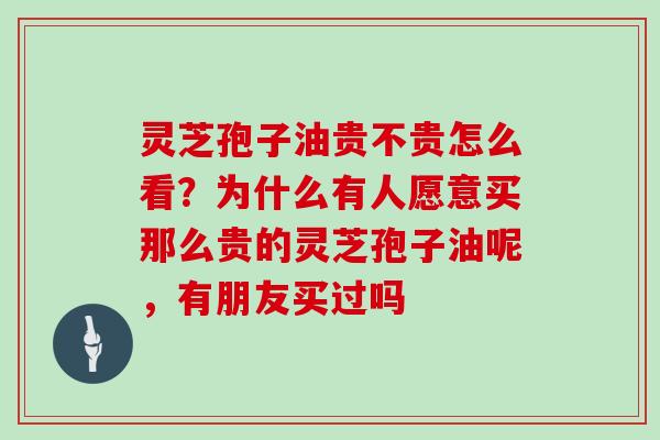 灵芝孢子油贵不贵怎么看？为什么有人愿意买那么贵的灵芝孢子油呢，有朋友买过吗