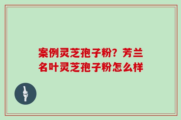案例灵芝孢子粉？芳兰名叶灵芝孢子粉怎么样