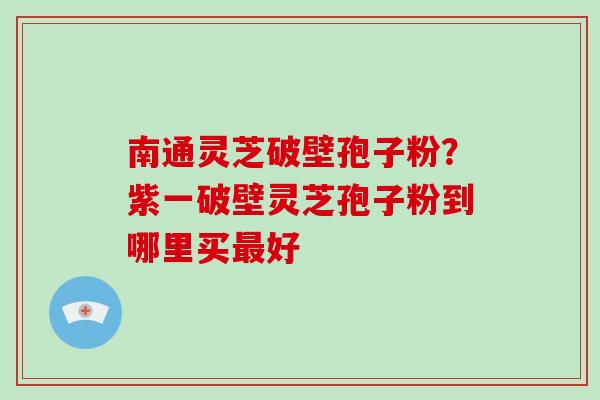 南通灵芝破壁孢子粉？紫一破壁灵芝孢子粉到哪里买最好