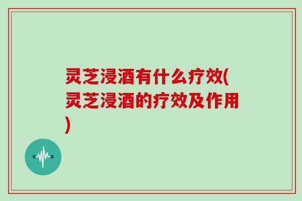 灵芝浸酒有什么疗效(灵芝浸酒的疗效及作用)