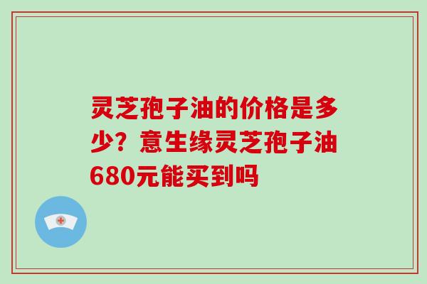 灵芝孢子油的价格是多少？意生缘灵芝孢子油680元能买到吗