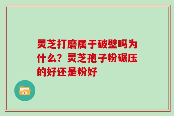 灵芝打磨属于破壁吗为什么？灵芝孢子粉碾压的好还是粉好