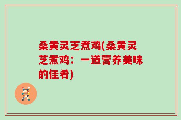 桑黄灵芝煮鸡(桑黄灵芝煮鸡：一道营养美味的佳肴)