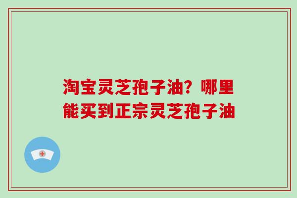 淘宝灵芝孢子油？哪里能买到正宗灵芝孢子油