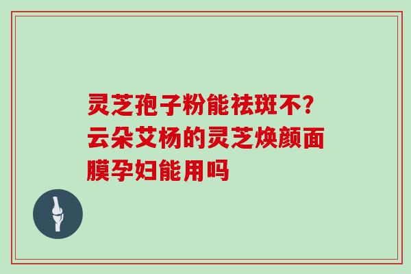 灵芝孢子粉能祛斑不？云朵艾杨的灵芝焕颜面膜孕妇能用吗