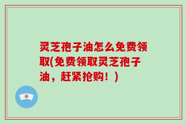 灵芝孢子油怎么免费领取(免费领取灵芝孢子油，赶紧抢购！)