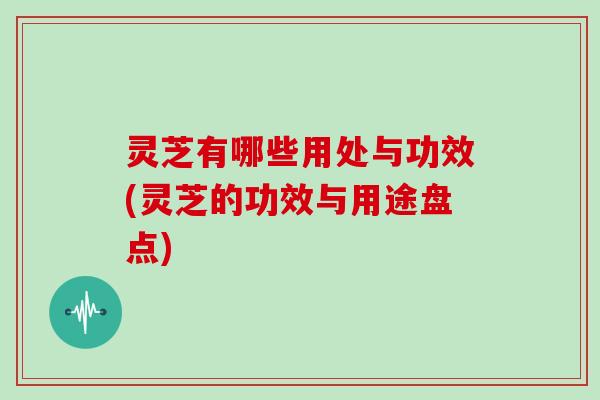 灵芝有哪些用处与功效(灵芝的功效与用途盘点)